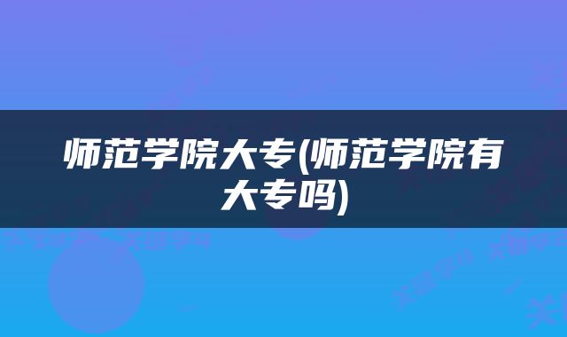 师范学院大专(师范学院有大专吗)