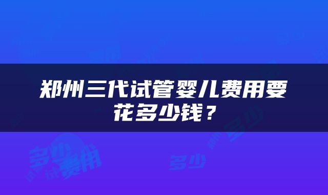 郑州三代试管婴儿费用要花多少钱？