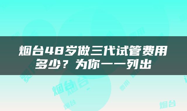 烟台48岁做三代试管费用多少？为你一一列出