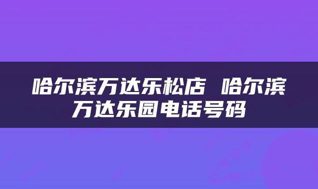 哈尔滨万达乐松店 哈尔滨万达乐园电话号码