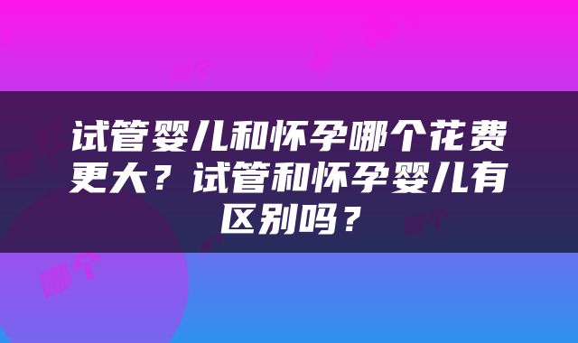 试管婴儿和怀孕哪个花费更大？试管和怀孕婴儿有区别吗？
