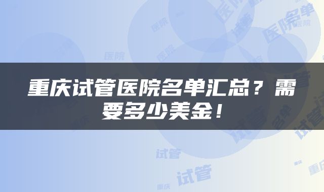 重庆试管医院名单汇总？需要多少美金！