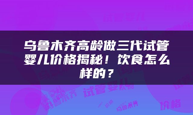 乌鲁木齐高龄做三代试管婴儿价格揭秘！饮食怎么样的？