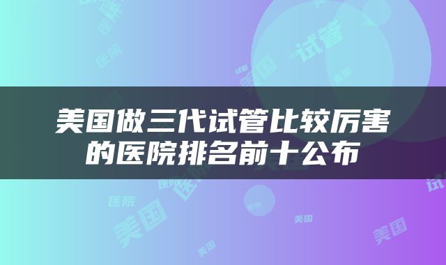 美国做三代试管比较厉害的医院排名前十公布