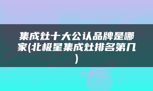 集成灶十大公认品牌是哪家(北极星集成灶排名第几)