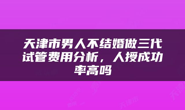 天津市男人不结婚做三代试管费用分析，人授成功率高吗