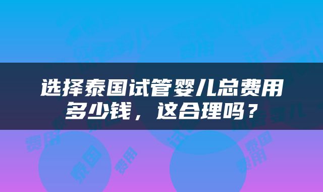 选择泰国试管婴儿总费用多少钱，这合理吗？