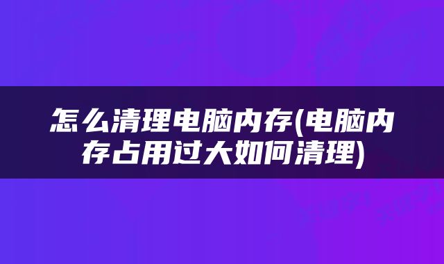 怎么清理电脑内存(电脑内存占用过大如何清理)