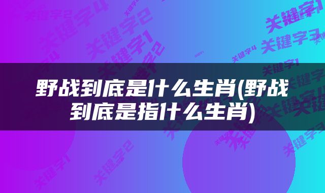 野战到底是什么生肖(野战到底是指什么生肖)