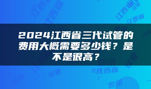 2024江西省三代试管的费用大概需要多少钱？是不是很高？