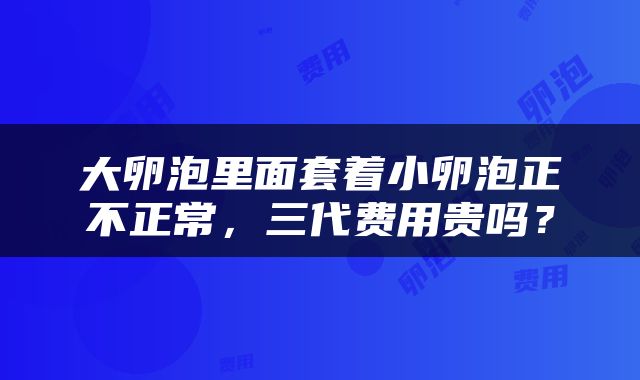 大卵泡里面套着小卵泡正不正常，三代费用贵吗？