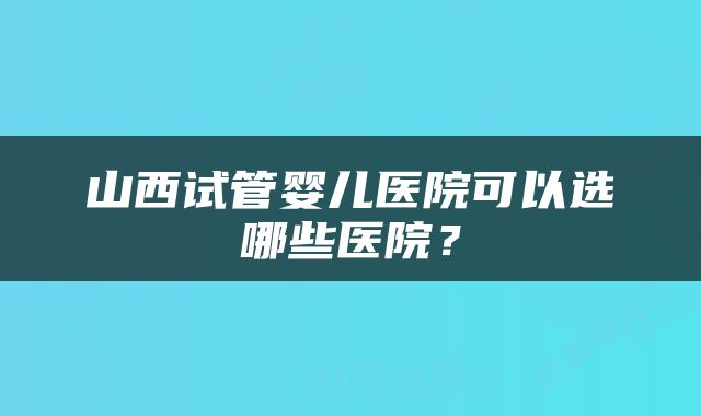 山西试管婴儿医院可以选哪些医院？