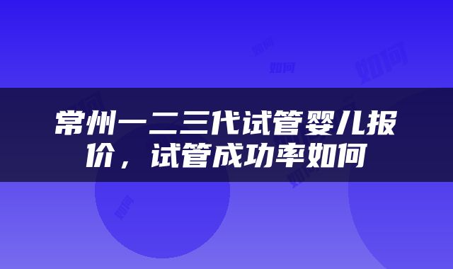 常州一二三代试管婴儿报价，试管成功率如何