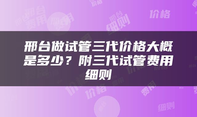 邢台做试管三代价格大概是多少？附三代试管费用细则