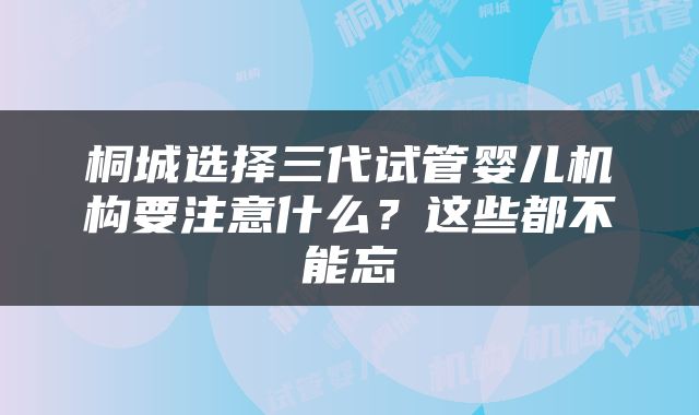 桐城选择三代试管婴儿机构要注意什么？这些都不能忘