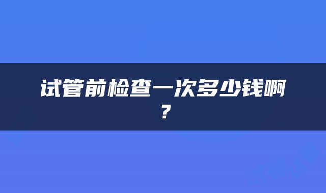 试管前检查一次多少钱啊？