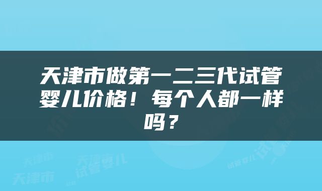 天津市做第一二三代试管婴儿价格！每个人都一样吗？