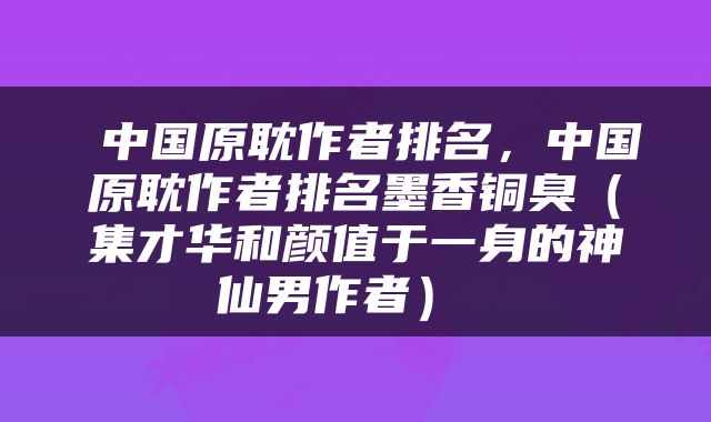 中国原耽作者排名,中国原耽作者排名墨香铜臭(集才华和颜值于一身的神仙男作者)