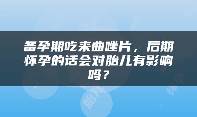 备孕期吃来曲唑片，后期怀孕的话会对胎儿有影响吗？