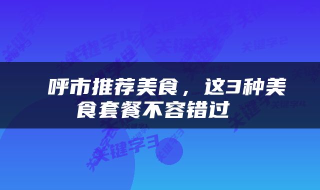  呼市推荐美食，这3种美食套餐不容错过 
