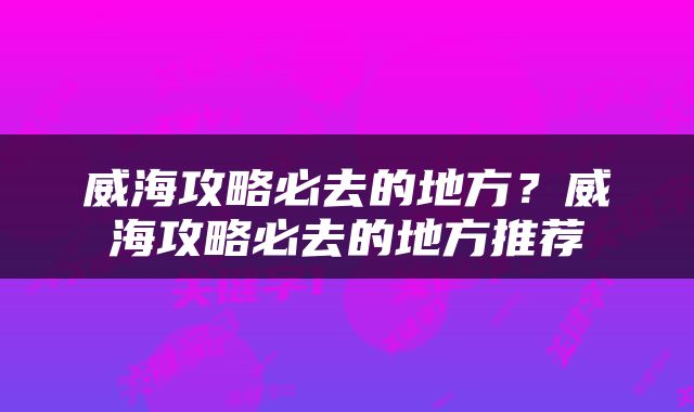 威海攻略必去的地方？威海攻略必去的地方推荐
