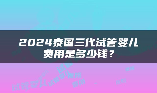 2024泰国三代试管婴儿费用是多少钱？