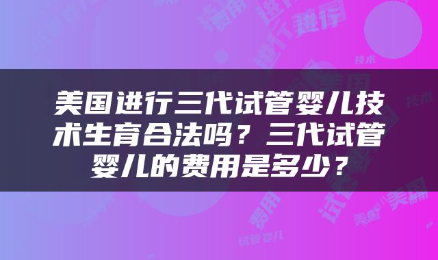美国进行三代试管婴儿技术生育合法吗？三代试管婴儿的费用是多少？