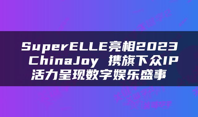 SuperELLE亮相2023 ChinaJoy 携旗下众IP活力呈现数字娱乐盛事