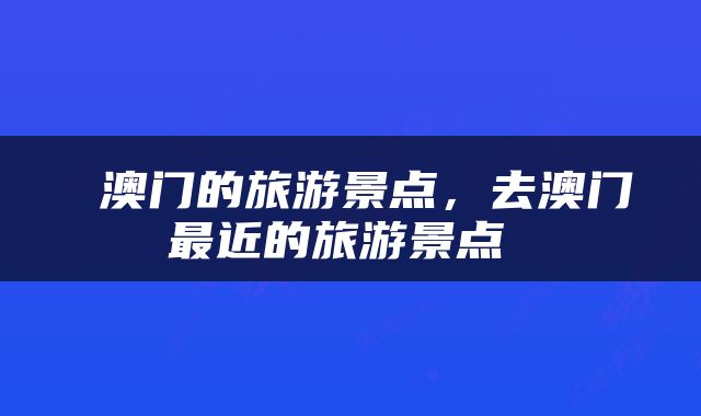  澳门的旅游景点，去澳门最近的旅游景点 