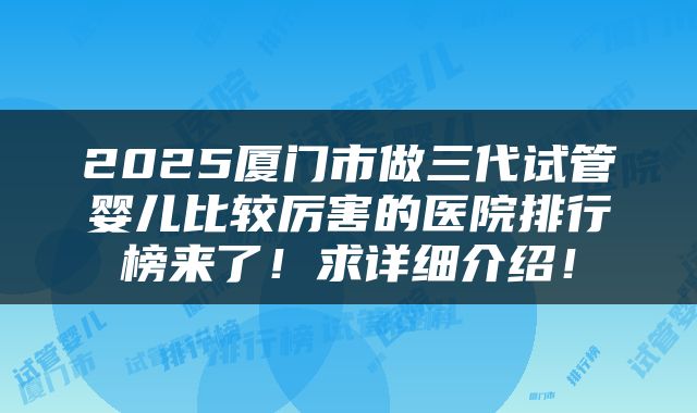 2025厦门市做三代试管婴儿比较厉害的医院排行榜来了！求详细介绍！