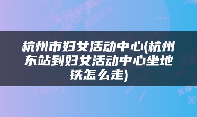杭州市妇女活动中心(杭州东站到妇女活动中心坐地铁怎么走)
