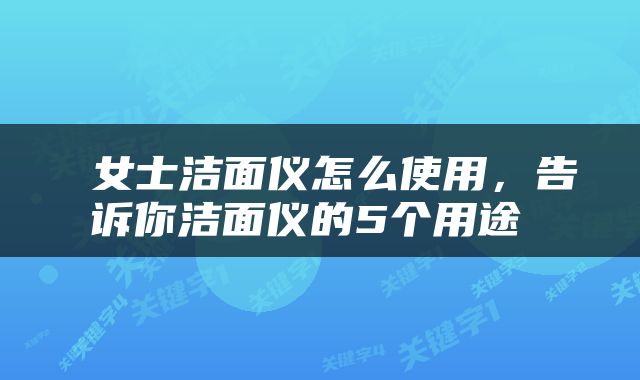  女士洁面仪怎么使用，告诉你洁面仪的5个用途 