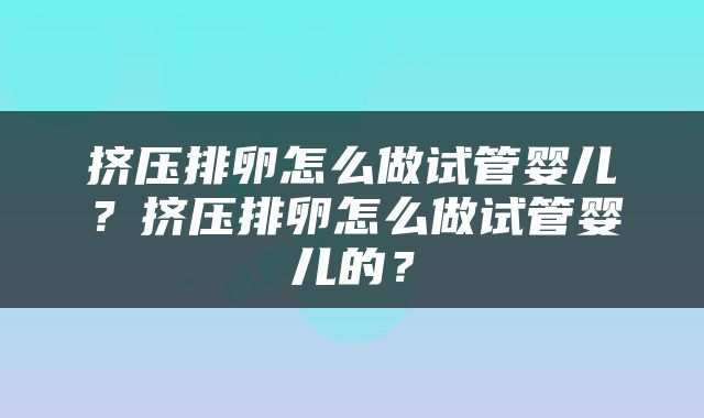 挤压排卵怎么做试管婴儿？挤压排卵怎么做试管婴儿的？