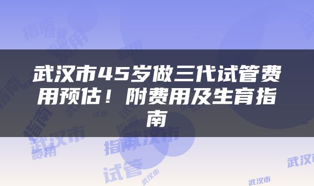 武汉市45岁做三代试管费用预估！附费用及生育指南