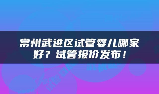 常州武进区试管婴儿哪家好？试管报价发布！