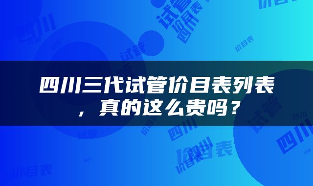 四川三代试管价目表列表，真的这么贵吗？