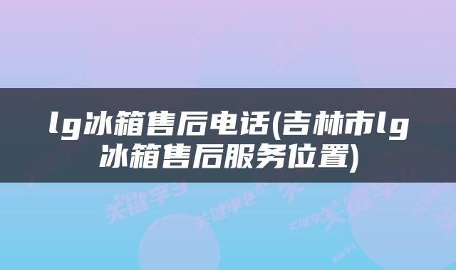 lg冰箱售后电话(吉林市lg冰箱售后服务位置)