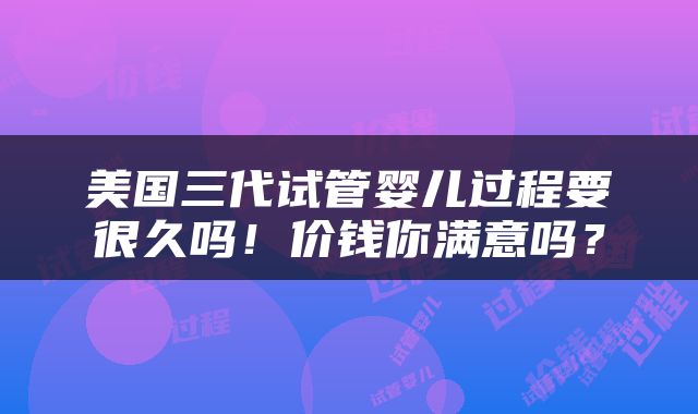 美国三代试管婴儿过程要很久吗！价钱你满意吗？