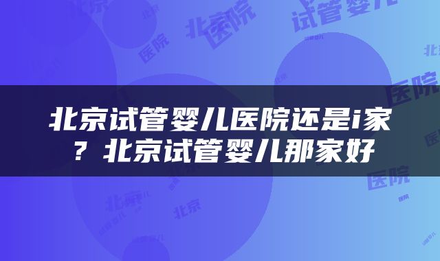 北京试管婴儿医院还是i家？北京试管婴儿那家好