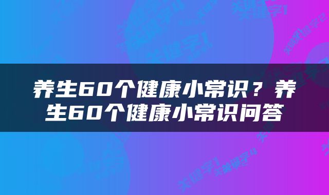 养生60个健康小常识？养生60个健康小常识问答