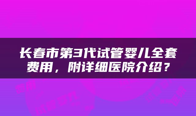 长春市第3代试管婴儿全套费用，附详细医院介绍？