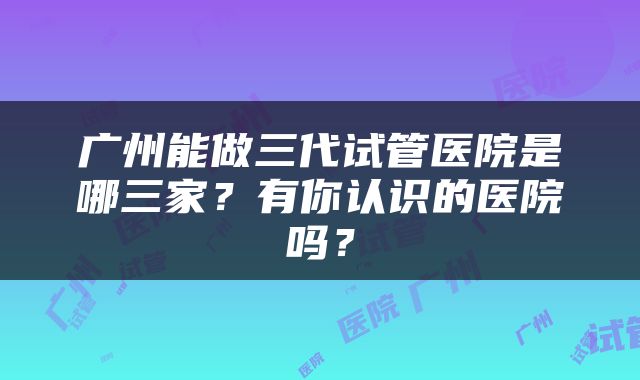 广州能做三代试管医院是哪三家？有你认识的医院吗？