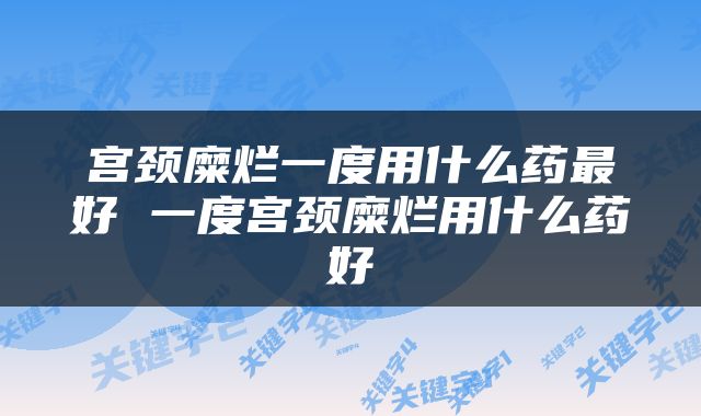 宫颈糜烂一度用什么药最好 一度宫颈糜烂用什么药好