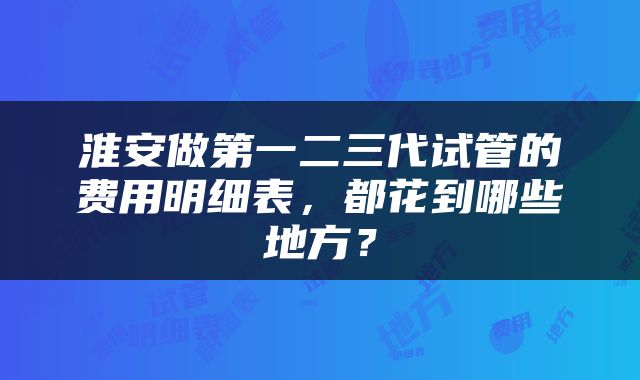 淮安做第一二三代试管的费用明细表，都花到哪些地方？