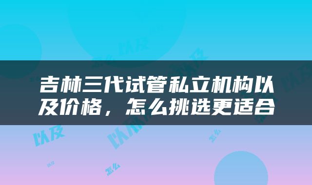 吉林三代试管私立机构以及价格，怎么挑选更适合