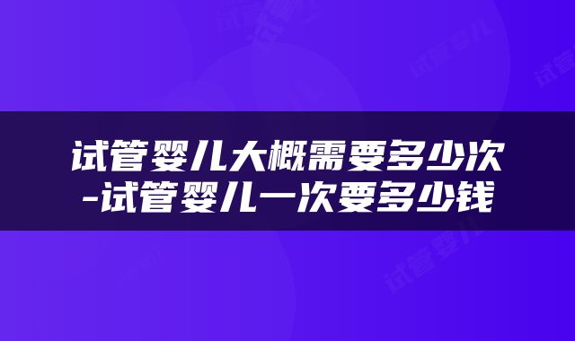 试管婴儿大概需要多少次-试管婴儿一次要多少钱