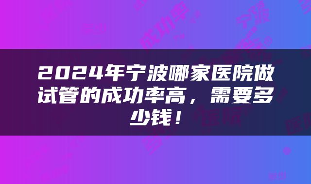 2024年宁波哪家医院做试管的成功率高，需要多少钱！
