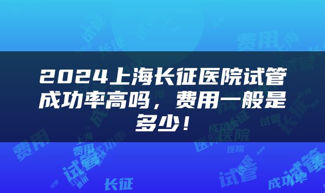 2024上海长征医院试管成功率高吗，费用一般是多少！