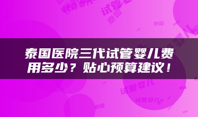 泰国医院三代试管婴儿费用多少？贴心预算建议！