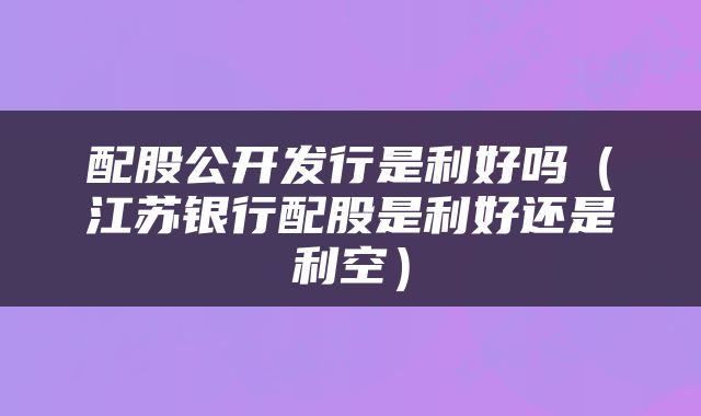 配股公开发行是利好吗（江苏银行配股是利好还是利空）